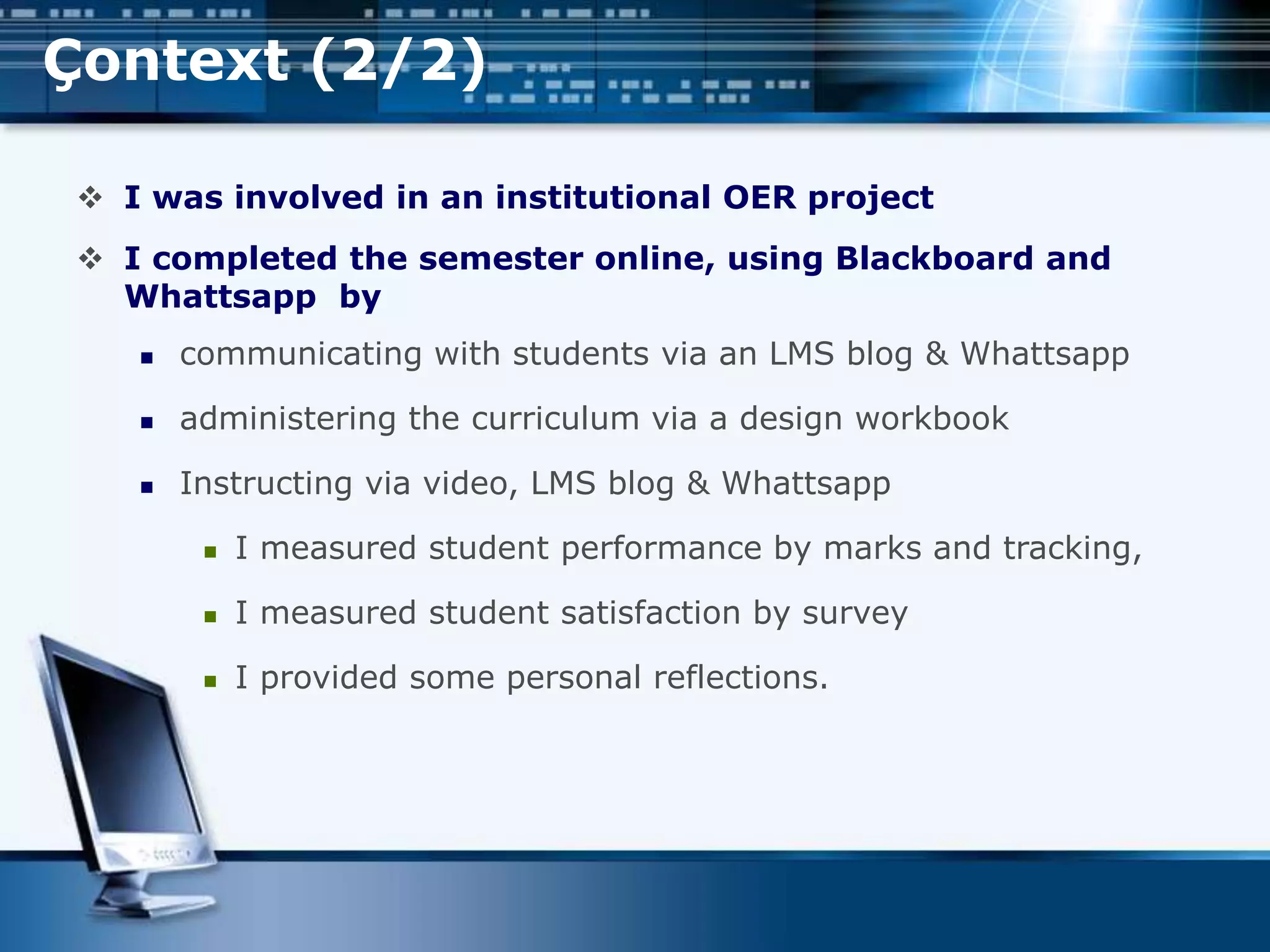 Çontext (2/2)
 I was involved in an institutional OER project
 I completed the semester online, using Blackboard and
Whattsapp by
 communicating with students via an LMS blog & Whattsapp
 administering the curriculum via a design workbook
 Instructing via video, LMS blog & Whattsapp
 I measured student performance by marks and tracking,
 I measured student satisfaction by survey
 I provided some personal reflections.
 