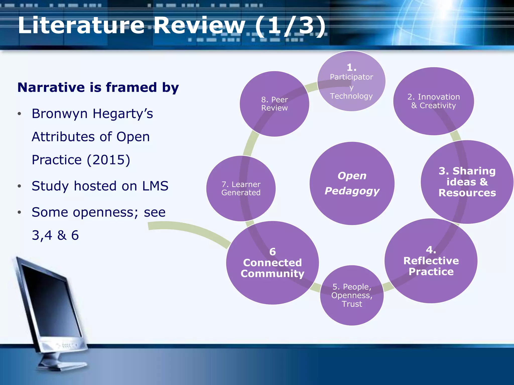 Open
Pedagogy
1.
Participator
y
Technology 2. Innovation
& Creativity
3. Sharing
ideas &
Resources
4.
Reflective
Practice
5. People,
Openness,
Trust
6
Connected
Community
7. Learner
Generated
8. Peer
Review
Narrative is framed by
• Bronwyn Hegarty’s
Attributes of Open
Practice (2015)
• Study hosted on LMS
• Some openness; see
3,4 & 6
Literature Review (1/3)
 