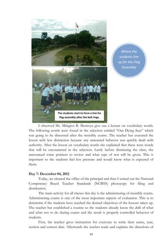 14
Where the
students line
up for the Flag
Assembly
I observed Ms. Milagros B. Montoya give out a lecture on vocabulary words.
The following words were found in the selection entitled “Our Dying Seas” which
was going to be discussed after the monthly exams. The teacher has executed the
lesson with less distraction because any unwanted behavior was quickly dealt with
authority. After the lesson on vocabulary words she explained that these were words
that will be encountered in the selection. Lastly before dismissing the class, she
announced some pointers to review and what type of test will be given. This is
important so the students feel less pressure and would know what is expected of
them.
Day 7: December 04, 2012
Today, we cleaned the office of the principal and then I sorted out the National
Competency Based Teacher Standards (NCBTS) photocopy for filing and
distribution.
The main activity for all classes this day is the administering of monthly exams.
Administering exams is one of the most important aspects of evaluation. This is to
determine if the students have reached the desired objectives of the lessons taken up.
The teacher has established a routine so the students already know the drill of what
and what not to do during exams and the result is properly controlled behavior of
students.
First, the teacher gives instruction for everyone to write their name, year,
section and current date. Afterwards the teacher reads and explains the directions of
The students start to form a line for
flag assembly after the bell rings.
 