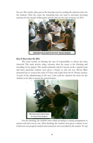 15
the test. The teacher takes part in the listening exam by reading the selection twice for
the students. After the exam, the remaining time was used to announce incoming
activities for the month of December and the date for the start of classes on 2013.
Day 8: December 05, 2012
The usual routine of cleaning the area of responsibility as always has been
observed. The main activity today, ofcourse after the exam, is the checking and
recording of test papers. The teacher primarily asked if anyone needs a special exam
and these particular students were given a chance to take the test. Ma‟am Miles
instructed me to oversee the exam of 3 boys and 2 girls from the St. Therese section.
As part of the administering of the test, I also read the selection the twice for the
students to be able to answer the questionnaires.
For the checking, the students were called according to seating arrangement to
answer each item one by one. After checking, the students were given a chance to see
if their test was properly marked and corrections were recorded by the teacher. To top
Administering of exam for the IV-St. Therese Students
Administering of special exam
for Fourth Year Students
 