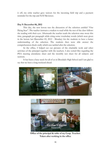 16
it off, my critic teacher gave waivers for the incoming field trip and a payment
reminder for the trip and NAT Reviewer.
Day 9: December 06, 2012
This day, the new lesson was the discussion of the selection entitled “Our
Dying Seas”. The teacher instructs a student to read while the rest of the class follows
the reading with their eyes. Afterwards the teacher reads the selection once more this
time, paragraph per paragraph while citing some vocabulary words (which were given
in the lecture last December 03, 2012 - Monday) for the students to have a better
understanding of the selection. The students then were able answer the
comprehension check orally which was tackled after the selection.
In the office, I helped cut out pictures of the charitable work and other
activities of the principal together with the teachers. I also sorted files regarding the
PTA meeting attendance sheet and the monthly test sheet for all subjects and
sections.
It has been a busy week for all of us in Diosdado High School and I am glad to
say that we have a long weekend ahead.
Office of the principal & table of my Coop. Teacher:
Taken after working in the office
 