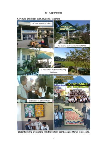 17
IV. Appendices
1. Picture of school, staff, students, teachers
Students during break along with the bulletin board assigned for us to decorate.
The Front Building of DMHS
The covered court and fountain of DMHS
A place where students rest during
their break
Distribution of JS Prom Photos
 