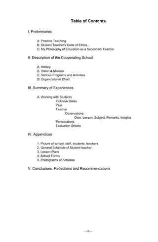 ----0----
Table of Contents
I. Preliminaries
A. Practice Teaching
B. Student Teacher's Code of Ethics...
C. My Philosophy of Education as a Secondary Teacher
II. Description of the Cooperating School
A. History
B. Vision & Mission
C. Various Programs and Activities
D. Organizational Chart
III. Summary of Experiences
A. Working with Students
Inclusive Dates
Year
Teacher
Observations:
Date, Lesson, Subject, Remarks, Insights
Participations
Evaluation Sheets
IV. Appendices
1. Picture of school, staff, students, teachers
2. General Schedule of Student teacher
3. Lesson Plans
4. School Forms
5. Photographs of Activities
V. Conclusions, Reflections and Recommendations
 
