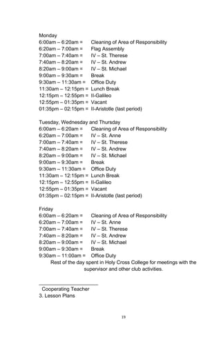 19
Monday
6:00am – 6:20am = Cleaning of Area of Responsibility
6:20am – 7:00am = Flag Assembly
7:00am – 7:40am = IV – St. Therese
7:40am – 8:20am = IV – St. Andrew
8:20am – 9:00am = IV – St. Michael
9:00am – 9:30am = Break
9:30am – 11:30am = Office Duty
11:30am – 12:15pm = Lunch Break
12:15pm – 12:55pm = II-Galileo
12:55pm – 01:35pm = Vacant
01:35pm – 02:15pm = II-Aristotle (last period)
Tuesday, Wednesday and Thursday
6:00am – 6:20am = Cleaning of Area of Responsibility
6:20am – 7:00am = IV – St. Anne
7:00am – 7:40am = IV – St. Therese
7:40am – 8:20am = IV – St. Andrew
8:20am – 9:00am = IV – St. Michael
9:00am – 9:30am = Break
9:30am – 11:30am = Office Duty
11:30am – 12:15pm = Lunch Break
12:15pm – 12:55pm = II-Galileo
12:55pm – 01:35pm = Vacant
01:35pm – 02:15pm = II-Aristotle (last period)
Friday
6:00am – 6:20am = Cleaning of Area of Responsibility
6:20am – 7:00am = IV – St. Anne
7:00am – 7:40am = IV – St. Therese
7:40am – 8:20am = IV – St. Andrew
8:20am – 9:00am = IV – St. Michael
9:00am – 9:30am = Break
9:30am – 11:00am = Office Duty
Rest of the day spent in Holy Cross College for meetings with the
supervisor and other club activities.
_____________________
Cooperating Teacher
3. Lesson Plans
 
