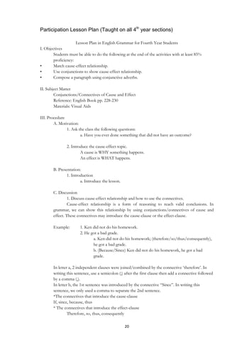20
Participation Lesson Plan (Taught on all 4th
year sections)
Lesson Plan in English Grammar for Fourth Year Students
I. Objectives
Students must be able to do the following at the end of the activities with at least 85%
proficiency:
• Match cause-effect relationship.
• Use conjunctions to show cause-effect relationship.
• Compose a paragraph using conjunctive adverbs.
II. Subject Matter
Conjunctions/Connectives of Cause and Effect
Reference: English Book pp. 228-230
Materials: Visual Aids
III. Procedure
A. Motivation:
1. Ask the class the following questions:
a. Have you ever done something that did not have an outcome?
2. Introduce the cause-effect topic.
A cause is WHY something happens.
An effect is WHAT happens.
B. Presentation:
1. Introduction
a. Introduce the lesson.
C. Discussion
1. Discuss cause-effect relationship and how to use the connectives.
Cause-effect relationship is a form of reasoning to reach valid conclusions. In
grammar, we can show this relationship by using conjunctions/connectives of cause and
effect. These connectives may introduce the cause-clause or the effect-clause.
Example: 1. Ken did not do his homework.
2. He got a bad grade.
a. Ken did not do his homework; (therefore/so/thus/consequently),
he got a bad grade.
b. (Because/Since) Ken did not do his homework, he got a bad
grade.
In letter a, 2 independent clauses were joined/combined by the connective „therefore‟. In
writing this sentence, use a semicolon (;) after the first clause then add a connective followed
by a comma (,).
In letter b, the 1st sentence was introduced by the connective “Since”. In writing this
sentence, we only used a comma to separate the 2nd sentence.
*The connectives that introduce the cause-clause
If, since, because, thus
* The connectives that introduce the effect-clause
Therefore, so, thus, consequently
 
