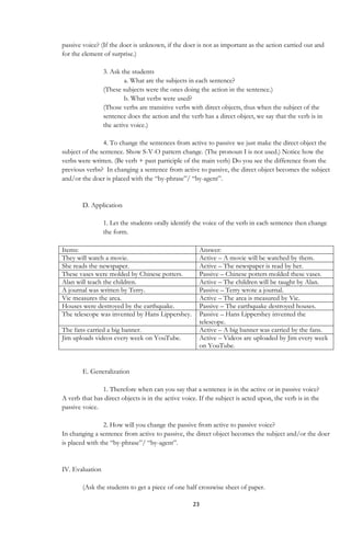 23
passive voice? (If the doer is unknown, if the doer is not as important as the action carried out and
for the element of surprise.)
3. Ask the students
a. What are the subjects in each sentence?
(These subjects were the ones doing the action in the sentence.)
b. What verbs were used?
(Those verbs are transitive verbs with direct objects, thus when the subject of the
sentence does the action and the verb has a direct object, we say that the verb is in
the active voice.)
4. To change the sentences from active to passive we just make the direct object the
subject of the sentence. Show S-V-O pattern change. (The pronoun I is not used.) Notice how the
verbs were written. (Be verb + past participle of the main verb) Do you see the difference from the
previous verbs? In changing a sentence from active to passive, the direct object becomes the subject
and/or the doer is placed with the “by-phrase”/ “by-agent”.
D. Application
1. Let the students orally identify the voice of the verb in each sentence then change
the form.
Items: Answer:
They will watch a movie. Active – A movie will be watched by them.
She reads the newspaper. Active – The newspaper is read by her.
These vases were molded by Chinese potters. Passive – Chinese potters molded these vases.
Alan will teach the children. Active – The children will be taught by Alan.
A journal was written by Terry. Passive – Terry wrote a journal.
Vic measures the area. Active – The area is measured by Vic.
Houses were destroyed by the earthquake. Passive – The earthquake destroyed houses.
The telescope was invented by Hans Lippershey. Passive – Hans Lippershey invented the
telescope.
The fans carried a big banner. Active – A big banner was carried by the fans.
Jim uploads videos every week on YouTube. Active – Videos are uploaded by Jim every week
on YouTube.
E. Generalization
1. Therefore when can you say that a sentence is in the active or in passive voice?
A verb that has direct objects is in the active voice. If the subject is acted upon, the verb is in the
passive voice.
2. How will you change the passive from active to passive voice?
In changing a sentence from active to passive, the direct object becomes the subject and/or the doer
is placed with the “by-phrase”/ “by-agent”.
IV. Evaluation
(Ask the students to get a piece of one half crosswise sheet of paper.
 