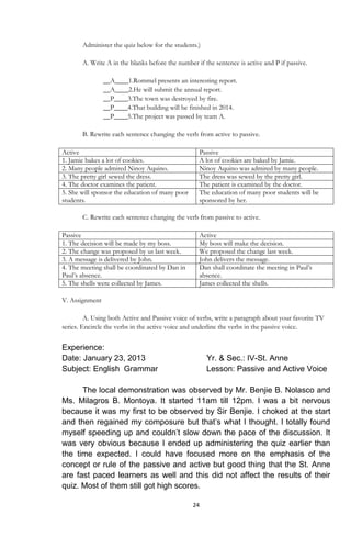 24
Administer the quiz below for the students.)
A. Write A in the blanks before the number if the sentence is active and P if passive.
__A____1.Rommel presents an interesting report.
__A____2.He will submit the annual report.
__P____3.The town was destroyed by fire.
__P____4.That building will be finished in 2014.
__P____5.The project was passed by team A.
B. Rewrite each sentence changing the verb from active to passive.
Active Passive
1. Jamie bakes a lot of cookies. A lot of cookies are baked by Jamie.
2. Many people admired Ninoy Aquino. Ninoy Aquino was admired by many people.
3. The pretty girl sewed the dress. The dress was sewed by the pretty girl.
4. The doctor examines the patient. The patient is examined by the doctor.
5. She will sponsor the education of many poor
students.
The education of many poor students will be
sponsored by her.
C. Rewrite each sentence changing the verb from passive to active.
Passive Active
1. The decision will be made by my boss. My boss will make the decision.
2. The change was proposed by us last week. We proposed the change last week.
3. A message is delivered by John. John delivers the message.
4. The meeting shall be coordinated by Dan in
Paul‟s absence.
Dan shall coordinate the meeting in Paul‟s
absence.
5. The shells were collected by James. James collected the shells.
V. Assignment
A. Using both Active and Passive voice of verbs, write a paragraph about your favorite TV
series. Encircle the verbs in the active voice and underline the verbs in the passive voice.
Experience:
Date: January 23, 2013 Yr. & Sec.: IV-St. Anne
Subject: English Grammar Lesson: Passive and Active Voice
The local demonstration was observed by Mr. Benjie B. Nolasco and
Ms. Milagros B. Montoya. It started 11am till 12pm. I was a bit nervous
because it was my first to be observed by Sir Benjie. I choked at the start
and then regained my composure but that’s what I thought. I totally found
myself speeding up and couldn’t slow down the pace of the discussion. It
was very obvious because I ended up administering the quiz earlier than
the time expected. I could have focused more on the emphasis of the
concept or rule of the passive and active but good thing that the St. Anne
are fast paced learners as well and this did not affect the results of their
quiz. Most of them still got high scores.
 