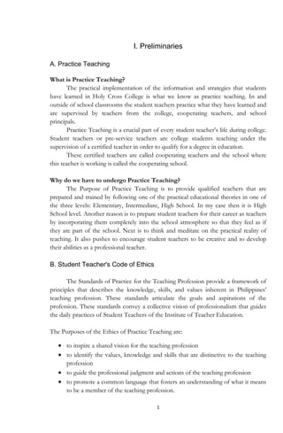 1
I. Preliminaries
A. Practice Teaching
What is Practice Teaching?
The practical implementation of the information and strategies that students
have learned in Holy Cross College is what we know as practice teaching. In and
outside of school classrooms the student teachers practice what they have learned and
are supervised by teachers from the college, cooperating teachers, and school
principals.
Practice Teaching is a crucial part of every student teacher‟s life during college.
Student teachers or pre-service teachers are college students teaching under the
supervision of a certified teacher in order to qualify for a degree in education.
These certified teachers are called cooperating teachers and the school where
this teacher is working is called the cooperating school.
Why do we have to undergo Practice Teaching?
The Purpose of Practice Teaching is to provide qualified teachers that are
prepared and trained by following one of the practical educational theories in one of
the three levels: Elementary, Intermediate, High School. In my case then it is High
School level. Another reason is to prepare student teachers for their career as teachers
by incorporating them completely into the school atmosphere so that they feel as if
they are part of the school. Next is to think and meditate on the practical reality of
teaching. It also pushes to encourage student teachers to be creative and to develop
their abilities as a professional teacher.
B. Student Teacher's Code of Ethics
The Standards of Practice for the Teaching Profession provide a framework of
principles that describes the knowledge, skills, and values inherent in Philippines‟
teaching profession. These standards articulate the goals and aspirations of the
profession. These standards convey a collective vision of professionalism that guides
the daily practices of Student Teachers of the Institute of Teacher Education.
The Purposes of the Ethics of Practice Teaching are:
to inspire a shared vision for the teaching profession
to identify the values, knowledge and skills that are distinctive to the teaching
profession
to guide the professional judgment and actions of the teaching profession
to promote a common language that fosters an understanding of what it means
to be a member of the teaching profession.
 