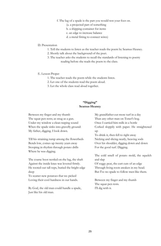 29
f. The lug of a spade is the part you would rest your foot on.
(a. a projected part of something
b. a shipping container for items
c. an edge to increase balance
d. a metal fitting to connect wires)
D. Presentation
1. Tell the students to listen as the teacher reads the poem by Seamus Heaney.
2. Shortly talk about the background of the poet.
3. The teacher asks the students to recall the standards of listening to poetry
reading before she reads the poem to the class.
E. Lesson Proper
1. The teacher reads the poem while the students listen.
2. Let one of the students read the poem aloud.
3. Let the whole class read aloud together.
“Digging”
Seamus Heaney
Between my finger and my thumb
The squat pen rests; as snug as a gun.
Under my window a clean rasping sound
When the spade sinks into gravelly ground:
My father, digging. I look down.
Till his straining rump among the flowerbeds
Bends low, comes up twenty years away
Stooping in rhythm through potato drills
Where he was digging.
The coarse boot nestled on the lug, the shaft
Against the inside knee was levered firmly.
He rooted out tall tops, buried the bright edge
deep
To scatter new potatoes that we picked
Loving their cool hardness in our hands.
By God, the old man could handle a spade,
Just like his old man.
My grandfather cut more turf in a day
Than any other man on Toner's bog.
Once I carried him milk in a bottle
Corked sloppily with paper. He straightened
up
To drink it, then fell to right away
Nicking and slicing neatly, heaving sods
Over his shoulder, digging down and down
For the good turf. Digging.
The cold smell of potato mold, the squelch
and slap
Of soggy peat, the curt cuts of an edge
Through living roots awaken in my head.
But I've no spade to follow men like them.
Between my finger and my thumb
The squat pen rests.
I'll dig with it.
 