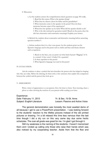 30
F. Discussion
a. Let the students answer the comprehension check questions on page 305 orally.
1. Read the first stanza. What is the speaker doing?
2. What does he observe about his father and his grandfather?
3. What memories come to the speaker in the poem? How do these
memories become a part of his experiences?
4. What does the speaker say he lacks? What did the speaker decide to do?
5. Why is the title enclosed in quotation marks? Based on the poem, does the
title have denotative and connotative meanings? Explain your answer.
b. Refresh the students about connotative and denotative meaning before answering
question number 5.
c. Inform students that it is a free verse poem. Let the students point out the
figurative language used in the poem such as simile and lines and rhyme element
such as repetition.
1. Based on the lines, can you point out what kind of poem “Digging” is? Is
it a sonnet? A free verse? A haiku? Or a quatrain?
2. Is there repetition in the poem?
3. What figurative language was used in this poem?
IV. EVALUATION:
Ask the students to draw a symbol that best describes the person who has helped in shaping
who they are today. Below the drawing, let them write a few sentences that explain this comparison
between the symbol and the person they look up to.
V. ASSIGNMENT:
Write a letter of appreciation to your parents. Give the letter to them. Next meeting, share a
photo or video showing the reaction of your parents while reading your letter.
Experience:
Date: February 11, 2013 Yr. & Sec.: IV-St. Anne
Subject: English Literature Lesson: Passive and Active Voice
The general demonstration was honestly the most awaited demo of
all because I get to use a PowerPoint presentation. I was looking forward
to the students’ reaction to the lifelike pictures instead of the old printed
pictures or drawing. I’m a bit relaxed this time less nervous than the last
time though I did a dry run on this very same day due some hectic
schedules. The over-all grade was great for me. I’m glad I got through it.
Still my weakness is the naming of the students. I haven’t memorized
them and I ended up calling only those who raise their hands which was
also noticed by my cooperating teacher. Aside from that the flow and
 