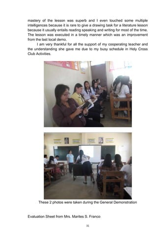 31
mastery of the lesson was superb and I even touched some multiple
intelligences because it is rare to give a drawing task for a literature lesson
because it usually entails reading speaking and writing for most of the time.
The lesson was executed in a timely manner which was an improvement
from the last local demo.
I am very thankful for all the support of my cooperating teacher and
the understanding she gave me due to my busy schedule in Holy Cross
Club Activities.
These 2 photos were taken during the General Demonstration
Evaluation Sheet from Mrs. Marites S. Franco
 