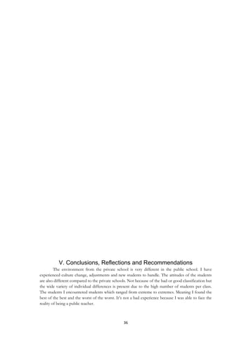 36
V. Conclusions, Reflections and Recommendations
The environment from the private school is very different in the public school. I have
experienced culture change, adjustments and new students to handle. The attitudes of the students
are also different compared to the private schools. Not because of the bad or good classification but
the wide variety of individual differences is present due to the high number of students per class.
The students I encountered students which ranged from extreme to extremes. Meaning I found the
best of the best and the worst of the worst. It‟s not a bad experience because I was able to face the
reality of being a public teacher.
 