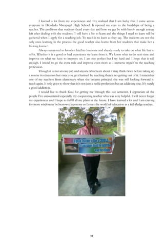37
I learned a lot from my experiences and I‟ve realized that I am lucky that I came across
everyone in Diosdado Macapagal High School. It opened my eyes to the hardships of being a
teacher. The problems that students faced every day and how we get by with barely enough energy
left after dealing with the students. I still have a lot to learn and the things I need to learn will be
gathered when I apply for a teaching job. To teach is to learn as they say. The students are not the
only ones learning in the process the good teacher also learns from her students that make her a
lifelong learner.
Always interested to broaden his/her horizons and already ready to take on what life has to
offer. Whether it is a good or bad experience we learn from it. We know what to do next time and
improve on what we have to improve on. I am not perfect but I try hard and I hope that it will
enough. I intend to go the extra mile and improve even more as I immerse myself to the teaching
profession.
Though it is not an easy job and anyone who hears about it may think twice before taking up
a course in education but once you get charmed by teaching there‟s no getting out of it. I remember
one of my teachers from elementary when she became principal she was still looking forward to
teach again. It only goes to show that it is not just a noble profession but an addicting one. It‟s surely
a good addiction.
I would like to thank God for getting me through this last semester. I appreciate all the
people I‟ve encountered especially my cooperating teacher who was very helpful. I will never forget
my experiences and I hope to fulfill all my plans in the future. I have learned a lot and I am craving
for more wisdom to be bestowed upon me as I enter the world of education as a full-fledge teacher.
 