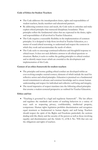 3
Code of Ethics for Student Teachers
The Code addresses the interdependent duties, rights and responsibilities of
student teachers, faculty members and educational partners.
By addressing common issues and needs, the Code seeks to articulate and make
explicit ethical principles that transcend disciplinary boundaries. These
principles reflect the fundamental values that are expressed in the duties, rights
and responsibilities of all involved in Teacher Education.
The Code requires a reasonable flexibility in the implementation of common
principles. It is designed to help those involved in Teacher Education, as a
matter of sound ethical reasoning, to understand and respect the contexts in
which they work and accommodate the needs of others.
The Code seeks to encourage continued reflection and thoughtful response to
ethical issues. It does not seek definitive answers to all ethical questions or
situations. Rather, it seeks to outline the guiding principles to ethical conduct
and to identify major issues which are essential to the development and
implementation of this Code.
Context of an ethics framework for student teachers
The principles and norms guiding ethical conduct are developed within an
ever-evolving complex societal context, elements of which include the need for
reflective action and ethical principles. Education is premised on a fundamental
moral commitment to advance and construct knowledge and to ensure human
understanding and respect for individual and collective well being and integrity.
The moral imperative of respect translates into the following ethical principles
that assume a student-centered perspective as outlined for Teacher Education.
Ethics and law
“Teaching is governed by a legal and regulatory framework” . The law affects
and regulates the standards and norms of teaching behaviors in a variety of
ways such as respecting privacy, confidentiality, intellectual property,
competence. Human rights legislation prohibits discrimination and recognizes
equal treatment as fundamental to human dignity and well being. Teachers
should respect the spirit of the Rights and Freedoms particularly the sections
dealing with life, liberty and the security of the person as well as those involving
equality and discrimination and the Article 11, of R.A. No. 7836 that sets out
the obligations and rights of teachers.
 