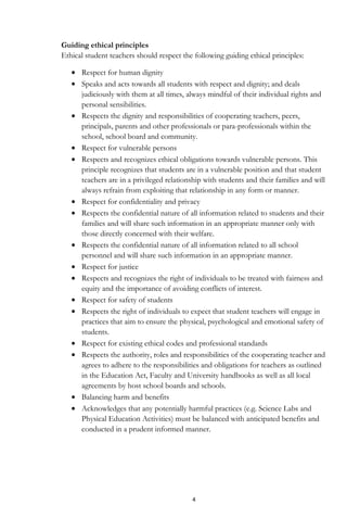 4
Guiding ethical principles
Ethical student teachers should respect the following guiding ethical principles:
Respect for human dignity
Speaks and acts towards all students with respect and dignity; and deals
judiciously with them at all times, always mindful of their individual rights and
personal sensibilities.
Respects the dignity and responsibilities of cooperating teachers, peers,
principals, parents and other professionals or para-professionals within the
school, school board and community.
Respect for vulnerable persons
Respects and recognizes ethical obligations towards vulnerable persons. This
principle recognizes that students are in a vulnerable position and that student
teachers are in a privileged relationship with students and their families and will
always refrain from exploiting that relationship in any form or manner.
Respect for confidentiality and privacy
Respects the confidential nature of all information related to students and their
families and will share such information in an appropriate manner only with
those directly concerned with their welfare.
Respects the confidential nature of all information related to all school
personnel and will share such information in an appropriate manner.
Respect for justice
Respects and recognizes the right of individuals to be treated with fairness and
equity and the importance of avoiding conflicts of interest.
Respect for safety of students
Respects the right of individuals to expect that student teachers will engage in
practices that aim to ensure the physical, psychological and emotional safety of
students.
Respect for existing ethical codes and professional standards
Respects the authority, roles and responsibilities of the cooperating teacher and
agrees to adhere to the responsibilities and obligations for teachers as outlined
in the Education Act, Faculty and University handbooks as well as all local
agreements by host school boards and schools.
Balancing harm and benefits
Acknowledges that any potentially harmful practices (e.g. Science Labs and
Physical Education Activities) must be balanced with anticipated benefits and
conducted in a prudent informed manner.
 