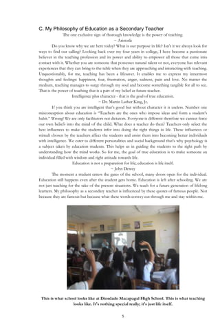 5
C. My Philosophy of Education as a Secondary Teacher
The one exclusive sign of thorough knowledge is the power of teaching.
~ Aristotle
Do you know why we are here today? What is our purpose in life? Isn‟t it we always look for
ways to find our calling? Looking back over my four years in college, I have become a passionate
believer in the teaching profession and its power and ability to empower all those that come into
contact with it. Whether you are someone that possesses natural talent or not, everyone has relevant
experiences that they can bring to the table when they are approaching and interacting with teaching.
Unquestionably, for me, teaching has been a lifesaver. It enables me to express my innermost
thoughts and feelings: happiness, fear, frustration, anger, sadness, pain and love. No matter the
medium, teaching manages to surge through my soul and become something tangible for all to see.
That is the power of teaching that is a part of my belief as future teacher.
Intelligence plus character - that is the goal of true education.
~ Dr. Martin Luther King, Jr.
If you think you are intelligent that‟s good but without character it is useless. Number one
misconception about education is “Teachers are the ones who impose ideas and form a student‟s
habit.” Wrong! We are only facilitators not dictators. Everyone is different therefore we cannot force
our own beliefs into the mind of the child. What does a teacher do then? Teachers only select the
best influences to make the students infer into doing the right things in life. These influences or
stimuli chosen by the teachers affect the students and assist them into becoming better individuals
with intelligence. We cater to different personalities and social background that‟s why psychology is
a subject taken by education students. This helps us in guiding the students to the right path by
understanding how the mind works. So for me, the goal of true education is to make someone an
individual filled with wisdom and right attitude towards life.
Education is not a preparation for life; education is life itself.
~ John Dewey
The moment a student enters the gates of the school, many doors open for the individual.
Education still happens even after the student gets home. Education is left after schooling. We are
not just teaching for the sake of the present situations. We teach for a future generation of lifelong
learners. My philosophy as a secondary teacher is influenced by these quotes of famous people. Not
because they are famous but because what these words convey cut through me and stay within me.
This is what school looks like at Diosdado Macapagal High School. This is what teaching
looks like. It's nothing special really; it's just life itself.
 