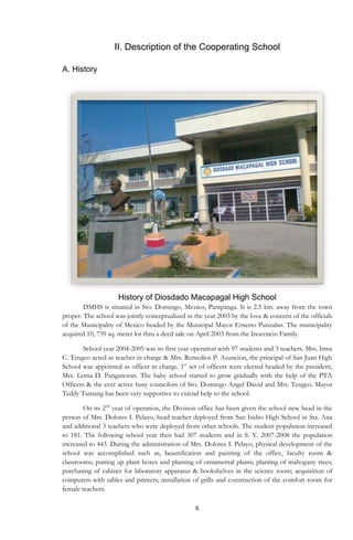 6
II. Description of the Cooperating School
A. History
History of Diosdado Macapagal High School
DMHS is situated in Sto. Domingo, Mexico, Pampanga. It is 2.5 km. away from the town
proper. The school was jointly conceptualized in the year 2003 by the love & concern of the officials
of the Municipality of Mexico headed by the Municipal Mayor Ernesto Punzalan. The municipality
acquired 10, 759 sq. meter lot thru a deed sale on April 2003 from the Inocencio Family.
School year 2004-2005 was its first year operation with 97 students and 3 teachers. Mrs. Irma
C. Tengco acted as teacher in charge & Mrs. Remedios P. Asuncion, the principal of San Juan High
School was appointed as officer in charge. 1st
set of officers were elected headed by the president,
Mrs. Lerna D. Panganoran. The baby school started to grow gradually with the help of the PTA
Officers & the ever active busy councilors of Sto. Domingo Angel David and Mrs. Tengco. Mayor
Teddy Tumang has been very supportive to extend help to the school.
On its 2nd
year of operation, the Division office has been given the school new head in the
person of Mrs. Dolores I. Pelayo, head teacher deployed from San Isidro High School in Sta. Ana
and additional 3 teachers who were deployed from other schools. The student population increased
to 181. The following school year then had 307 students and in S. Y. 2007-2008 the population
increased to 443. During the administration of Mrs. Dolores I. Pelayo, physical development of the
school was accomplished such as, beautification and painting of the office, faculty room &
classrooms; putting up plant boxes and planting of ornamental plants; planting of mahogany trees;
purchasing of cabinet for laboratory apparatus & bookshelves in the science room; acquisition of
computers with tables and printers; installation of grills and construction of the comfort room for
female teachers.
 