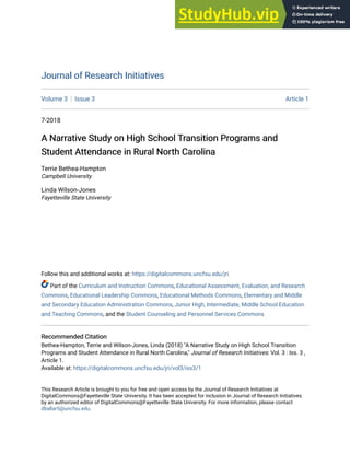 Journal of Research Initiatives
Journal of Research Initiatives
Volume 3 Issue 3 Article 1
7-2018
A Narrative Study on High School Transition Programs and
A Narrative Study on High School Transition Programs and
Student Attendance in Rural North Carolina
Student Attendance in Rural North Carolina
Terrie Bethea-Hampton
Campbell University
Linda Wilson-Jones
Fayetteville State University
Follow this and additional works at: https://digitalcommons.uncfsu.edu/jri
Part of the Curriculum and Instruction Commons, Educational Assessment, Evaluation, and Research
Commons, Educational Leadership Commons, Educational Methods Commons, Elementary and Middle
and Secondary Education Administration Commons, Junior High, Intermediate, Middle School Education
and Teaching Commons, and the Student Counseling and Personnel Services Commons
Recommended Citation
Recommended Citation
Bethea-Hampton, Terrie and Wilson-Jones, Linda (2018) "A Narrative Study on High School Transition
Programs and Student Attendance in Rural North Carolina," Journal of Research Initiatives: Vol. 3 : Iss. 3 ,
Article 1.
Available at: https://digitalcommons.uncfsu.edu/jri/vol3/iss3/1
This Research Article is brought to you for free and open access by the Journal of Research Initiatives at
DigitalCommons@Fayetteville State University. It has been accepted for inclusion in Journal of Research Initiatives
by an authorized editor of DigitalCommons@Fayetteville State University. For more information, please contact
dballar5@uncfsu.edu.
 