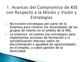  1. Avances del Compromiso de RSE con Respecto a la Misión y Visión y EstrategiasNo existen estrategias por parte de la Empresa para conocer las necesidades de los grupos de interés en el ambito de la RSE.La empresa  no cuenta con estrategias para implementar acciones de formación y/o sensibilización internas sobre no discriminación e igualdad de oportunidades en el empleo, o sobre gestión de la diversidad.