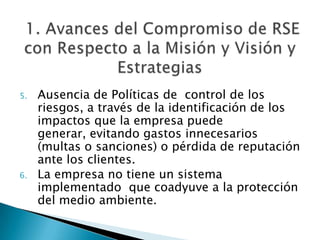  1. Avances del Compromiso de RSE con Respecto a la Misión y Visión y EstrategiasAusencia de Políticas de  control de los riesgos, a través de la identificación de los impactos que la empresa puede generar, evitando gastos innecesarios (multas o sanciones) o pérdida de reputación ante los clientes.La empresa no tiene un sistema implementado  que coadyuve a la protección del medio ambiente.