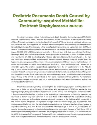 Pediatric Pneumonia Death Caused by
    Community-acquired Methicillin-
     Resistant Staphylococcus aureus

         An article from Japan, entitled Pediatric Pneumonia Death Caused by Community-acquired Methicillin-
Resistant Staphylococcus aureus, describes the capability of the said bacteria in causing fatalities among
children. The strain carries genes for Panton-Valentine leukocidin (PVL) and is mainly associated with skin and
soft tissue infections in young people and also with life-threatening sepsis and community-acquired pneumonia
(preceded by influenza). They illustrated a fatal case of pediatric pneumonia and septic shock from CA-MRSA in
Japan. A 16-month-old, previously healthy boy was admitted to the hospital for fever and shortness of breath on
August 30, 2006. With cold-like symptoms running for 14 days and fever for 2 days, upon admission hordeolum
of the right eyelid and cyanosis were observed. The boy displayed tachycardia (185 bpm), tachypnea (72 cpm),
and hyperthermia (39.8°C). Chest radiography indicated lobar consolidation and pleural effusion on the right
side. Laboratory analysis showed leukocytopenia, thrombocytopenia, elevated C-reactive protein level, and
hypoxemia. Laboratory values of disseminated intravascular coagulation (DIC) were observed: platelet count 121
K/mm3, fibrinogen level 528 mg/dL, fibrin degradation products 37.7 μg/mL, prothrombin time 1.86 INR, and D-
dimer 37.7 μg/mL. The condition was considered septic shock hence the boy was transferred to the PICU. On
day 3, blood culture yielded MRSA; Meropenem therapy was continued to cover possible mixed bacterial
infection. On day 4, computed tomographic examination detected pneumothorax and athelectasis. Meropenem
was changed to flomoxef on the expectation that a possible synergistic effect of flomoxef and vancomycin might
occur. On day 7, the patient was considered to have acute respiratory distress syndrome. A percutaneous
cardiopulmonary support system was used, but in spite of treatment, there was no improvement, and the child
died on day 10 after admission.

        The article was relatively crushing considering that it is concerning a young life’s end. The patient I have
taken care of during my latest shift was a 5 year old girl who was diagnosed of PCAP and was by that time
regaining strength, fairly active and casually conversant. She has already been staying at the pediatrics ward for
3 days at the point I handled her. In contrast to the patient in the case considered in the article, my patient has
responded to therapy very well. Moreover, in any case that a bacteria had been the cause of her admitting
diagnosis, the strain was far from being seriously pathogenic compared to the CA-MRSA which cost the life of
that toddler in Japan. My patient had registered vital signs within the normal ranges, very much different from
the Japanese child who had from the start already displayed abnormal vital signs. May have it been because of
disparity in immunity, may have it been because of the difference in age or even in sex, I believe that the
superior factor to be considered in the dissimilarities between the two cases is the cause of their illness. With all
the therapies attempted by the medical team for the young boy and yet with no success, I can conclude that the
CA-MRSA strain was well off non-existent. That even with more medications, more therapies, more attempts, no
more could really be done because of the severity of the harm this microorganism sends off.
 