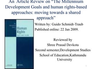 Written by: Guido Schmidt-Traub
Published online: 22 Jan 2009.
Reviewed by
Shree Prasad Devkota
Second semester,Development Studies
School of Education,Kathmandu
University
3/24/2014 1
An Article Review on “The Millennium
Development Goals and human rights-based
approaches: moving towards a shared
approach”
 