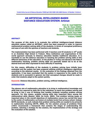 81
Turkish Online Journal of Distance Education-TOJDE April 2013 ISSN 1302-6488 Volume: 14 Number: 2 Article 4
AN ARTIFICIAL INTELLIGENCE-BASED
DISTANCE EDUCATION SYSTEM: Artimat
Prof. Dr. Vasif NABIYEV,
Doç. Dr. Hasan KARAL,
Doç. Dr. Selahattin ARSLAN,
Lecturer Ali Kürsat ERUMIT,
Res. Assist. Ayça CEBI,
Karadeniz Technical University,
Trabzon, TURKEY
ABSTRACT
The purpose of this study is to evaluate the artificial intelligence-based distance
education system called as ARTIMAT, which has been prepared in order to improve
mathematical problem solving skills of the students, in terms of conceptual proficiency
and ease of use with the opinions of teachers and students.
The implementation has been performed with 4 teachers and 59 students in 10th
grade
in an Anatolian High School in Trabzon. Many institutions and organizations in the
world approach seriously to distance education besides traditional education. It is
inevitable to use the distance education in teaching the problem solving skills in this
different dimension of the education. In the studies in Turkey and abroad in the field of
mathematics teaching, problem solving skills are generally stated not to be at the
desired level and often expressed to have difficulty in teaching.
For this reason, difficulties of the students in problem solving have initially been
evaluated and the system has been prepared utilizing artificial intelligence algorithms
according to the obtained results. In the evaluation of the findings obtained from the
application, it has been concluded that the system is responsive to the needs of the
students and is successful in general, but that conceptual changes should be made in
order that students adapt to the system quickly.
Keywords: Distance Education, problem solving, artificial intelligence.
INTRODUCTION
The plenary aim of mathematics education is to bring in mathematical knowledge and
skills that are required by daily life to the individual, to teach him problem solving and
to bring in him a way of thinking that handles incidents including problem solving
approach. For this reason, problem solving skills take important place among the
mathematical skills (Baykul, 2004; De Corte, 2004). That problem solving keeps an
important place in the overall objectives of mathematics course has carried this issue
to the center of mathematics curriculum at multiple levels from primary school. Indeed,
NCTM standards, as well, indicate that problem solving skills are needed to be primarily
in mathematics teaching (NCTM, 2000). For the solution process of problems Polya
(1957) recommends a framework that contains the stages of understanding the
problem, selecting a strategy for the solution, the implementation of the strategy and
the evaluation of the solution.
 