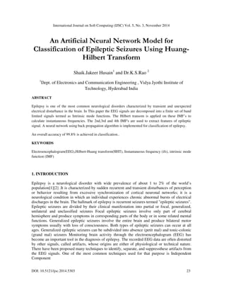 International Journal on Soft Computing (IJSC) Vol. 5, No. 3, November 2014 
 
An Artificial Neural Network Model for 
Classification of Epileptic Seizures Using Huang- 
Hilbert Transform 
Shaik.Jakeer Husain1 and Dr.K.S.Rao 2 
1Dept. of Electronics and Communication Engineering , Vidya Jyothi Institute of 
Technology, Hyderabad India 
ABSTRACT 
Epilepsy is one of the most common neurological disorders characterized by transient and unexpected 
electrical disturbance in the brain. In This paper the EEG signals are decomposed into a finite set of band 
limited signals termed as Intrinsic mode functions. The Hilbert transom is applied on these IMF’s to 
calculate instantaneous frequencies. The 2nd,3rd and 4th IMF's are used to extract features of epileptic 
signal. A neural network using back propagation algorithm is implemented for classification of epilepsy. 
An overall accuracy of 99.8% is achieved in classification.. 
KEYWORDS 
Electroencephalogram(EEG),Hilbert-Huang transform(HHT), Instantaneous frequency (ifs), intrinsic mode 
function (IMF) 
1. INTRODUCTION 
Epilepsy is a neurological disorder with wide prevalence of about 1 to 2% of the world’s 
population[1][2] .It is characterized by sudden recurrent and transient disturbances of perception 
or behavior resulting from excessive synchronization of cortical neuronal networks; it is a 
neurological condition in which an individual experiences chronic abnormal bursts of electrical 
discharges in the brain. The hallmark of epilepsy is recurrent seizures termed epileptic seizures. 
Epileptic seizures are divided by their clinical manifestation into partial or focal, generalized, 
unilateral and unclassified seizures Focal epileptic seizures involve only part of cerebral 
hemisphere and produce symptoms in corresponding parts of the body or in some related mental 
functions. Generalized epileptic seizures involve the entire brain and produce bilateral motor 
symptoms usually with loss of consciousness. Both types of epileptic seizures can occur at all 
ages. Generalized epileptic seizures can be subdivided into absence (petit mal) and tonic-colonic 
(grand mal) seizures Monitoring brain activity through the electroencephalogram (EEG) has 
become an important tool in the diagnosis of epilepsy. The recorded EEG data are often distorted 
by other signals, called artifacts, whose origins are either of physiological or technical nature. 
There have been proposed many techniques to identify, separate, and suppressthese artifacts from 
the EEG signals. One of the most common techniques used for that purpose is Independent 
Component 
DOI: 10.5121/ijsc.2014.5303 23 
 
