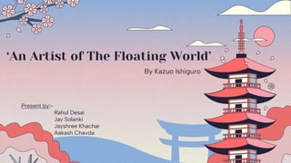 ‘An Artist of The Floating World’
By Kazuo Ishiguro
Present by:-
Rahul Desai
Jay Solanki
Jayshree Khachar
Aakash Chavda
 