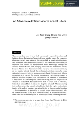 Comparative Literature, 71, 67-88 (2017)
DOI http://dx.doi.org/10.21720/complit71.03
An Artwork as a Critique: Adorno against Lukács
34)
Lee, Taek‐Gwang (Kyung Hee Univ.)
tglee@khu.ac.kr
Abstract
The purpose of my essay is to set forth a comparative approach to Adorno and
Lukács to discuss the function of an artwork in the capitalist society. The perspective
of mimesis crucially leads Adorno to the way in which he considers Enlightenment
as a paradoxical process of civilization itself, a process precipitating intellectual
regression. For Adorno, the Enlightenment project increasingly destroys the
sensuous mimetic faculty, while fortifying reification and instrumental reason;
however, Adorno finds the remnants of the preserved sensuous mimesis in art;
art is a mutated mimesis through the modern rationalization process, by which
rationality is combined with the sensuous mimetic faculty. In this respect, Adorno
argues that art is a refuge for mimetic comportment. Here, Adorno chooses a
different path from Benjamin, who conceptualizes the autonomy of artworks as
a magical aura. It is interesting that Adorno specifically points out the paradoxical
character of art by which the subject exposes itself, at various levels of autonomy,
to its other, separated from it and yet not altogether separated. When considering
that modern subjectivity is closely related to the Cartesian cogito, what Adorno
implies in his analysis is that art is a rational device to disavow magical practices
– the mimesis of art is possible by its rational feature. More importantly still,
the paradoxical mimetic faculty of art leads to irrationality by means of its rationality,
in the sense that all rationality aims at necessarily achieving something irrational.
* This work was supported by a grant from Kyung Hee University in 2013.
(KHU-20130644)
 