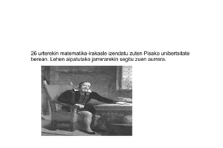 26 urterekin matematika-irakasle izendatu zuten Pisako unibertsitate
berean. Lehen aipatutako jarrerarekin segitu zuen aurrera.
 