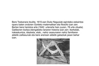 Bere Toskanara itzulita, 1610.ean Duke Nagusiak egindako eskaintza
oparo baten ondoren Gorteko matematikari eta filosofo izan zen.
Bertan bere heriotza arte (1642. urterarte hain zuzen, 78 urte zituela)
Galileoren bizitza etengabeko lanaren historia izan zen: ikerketak,
irakaskuntza, idazketa, etab., nahiz osasunaren nahiz familiaren
aldetik zailtasunak eta bere arerioen aldetik gatazkak jasan behar
izan.
 