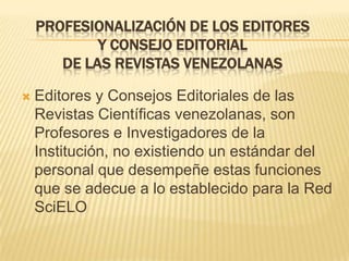 PROFESIONALIZACIÓN DE LOS EDITORES
Y CONSEJO EDITORIAL
DE LAS REVISTAS VENEZOLANAS


Editores y Consejos Editoriales de las
Revistas Científicas venezolanas, son
Profesores e Investigadores de la
Institución, no existiendo un estándar del
personal que desempeñe estas funciones
que se adecue a lo establecido para la Red
SciELO

 