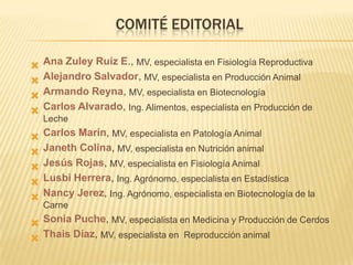COMITÉ EDITORIAL





Ana Zuley Ruíz E., MV, especialista en Fisiología Reproductiva
Alejandro Salvador, MV, especialista en Producción Animal
Armando Reyna, MV, especialista en Biotecnología
Carlos Alvarado, Ing. Alimentos, especialista en Producción de







Carlos Marín, MV, especialista en Patología Animal
Janeth Colina, MV, especialista en Nutrición animal
Jesús Rojas, MV, especialista en Fisiología Animal
Lusbi Herrera, Ing. Agrónomo, especialista en Estadística
Nancy Jerez, Ing. Agrónomo, especialista en Biotecnología de la

Leche

Carne

 Sonia Puche, MV, especialista en Medicina y Producción de Cerdos
 Thais Díaz, MV, especialista en Reproducción animal

 