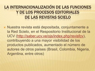 LA INTERNACIONALIZACIÓN DE LAS FUNCIONES
Y DE LOS PROCESOS EDITORIALES
DE LAS REVISTAS SCIELO


Nuestra revista está depositada, conjuntamente a
la Red Scielo, en el Respositorio Institucional de la
UCV (http://saber.ucv.ve/ojs/index.php/revisfcv),
contribuyendo a una mayor visibilidad de los
productos publicados, aumentado el número de
autores de otros países (Brasil, Colombia, Nigeria,
Argentina, entre otros)

 