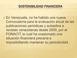 SOSTENIBILIDAD FINANCIERA



En Venezuela, no ha habido una nueva
Convocatoria para la evaluación anual de las
publicaciones periódicas y subsidios a
revistas venezolanas desde 2009, por el
FONACIT, lo cual ha ocasionado una
situación financiera precaria e
imposibilitando mantener su periodicidad .

 