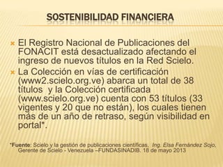 SOSTENIBILIDAD FINANCIERA
El Registro Nacional de Publicaciones del
FONACIT está desactualizado afectando el
ingreso de nuevos títulos en la Red Scielo.
 La Colección en vías de certificación
(www2.scielo.org.ve) abarca un total de 38
títulos y la Colección certificada
(www.scielo.org.ve) cuenta con 53 títulos (33
vigentes y 20 que no están), los cuales tienen
más de un año de retraso, según visibilidad en
portal*.


*Fuente: Scielo y la gestión de publicaciones científicas, Ing. Elsa Fernández Sojo,
Gerente de Scielo - Venezuela –FUNDASINADIB. 18 de mayo 2013

 
