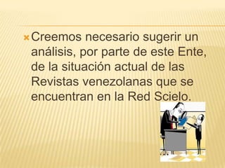 Creemos

necesario sugerir un
análisis, por parte de este Ente,
de la situación actual de las
Revistas venezolanas que se
encuentran en la Red Scielo.

 