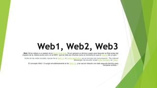 Web1, Web2, Web3
Web 1.0 se refiere a un estado de la World Wide Web. Es en general un término usado para describir la Web antes del
impacto de la «fiebre punto com» en el 2001, que es visto por muchos como el momento en que el internet dio un giro.[1]
Antes de las redes sociales, típicas de la Web 2.0, el correo electrónico era el principio de comunicación. The Internet
Messenger del escultor israelí Buky Schwartz en Holon.
El concepto Web 1.0 surgió simultáneamente al de Web 2.0, y se usa en relación con este segundo término para
comparar ambos.[2]
 