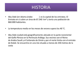 HISTORIA
• Abu Dabi (en idioma árabe: ) es la capital de los emiratos. El
Emirato en sí cubre un área de 67.340 km2 y tenía una población de
860.000 habitantes.
• La temperatura media en los meses de verano supera los 40 °C.
• Abu Dabi ciudad está geográficamente ubicado en la parte nororiental
del Golfo Pérsico en la Península Arábiga. Sus vecinos son el Reino
de Arabia Saudí y el Sultanato de Omán y por el norte limita con el emirato
de Dubái. Se encuentra en una isla situada a menos de 250 metros de la
costa
 