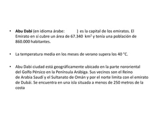 • Abu Dabi (en idioma árabe: ) es la capital de los emiratos. El
Emirato en sí cubre un área de 67.340 km2 y tenía una población de
860.000 habitantes.
• La temperatura media en los meses de verano supera los 40 °C.
• Abu Dabi ciudad está geográficamente ubicado en la parte nororiental
del Golfo Pérsico en la Península Arábiga. Sus vecinos son el Reino
de Arabia Saudí y el Sultanato de Omán y por el norte limita con el emirato
de Dubái. Se encuentra en una isla situada a menos de 250 metros de la
costa
 