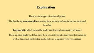 Explanation
There are two types of opinion leaders.
The first being monomorphic, meaning they are only influential on one topic and
the other,
Polymorphic which means the leader is influential on a variety of topics.
These opinion leader will then pass their own interpretations of the information as
well as the actual content the media put out, to opinion receivers/seekers.
 