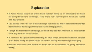 Explanation
In Public, Political leader is an opinion leader. Here few people are not influenced by the leader
and their political views and thought. These people won’t support opinion leaders and isolated
from the population.
Katz and Paul seems “the flow of media messages from radio and print to opinion leaders and then
the leaders leads the messages to lesser active users in the population”.
Through this transformation of message, the leaders may add their opinion on the actual content
which may affects the low active users.
In some cases the Opinion leaders are filtering the actual content ensures the information is needed
by the people. Mostly the opinion leaders are selective and they pass the messages to the group.
(Low-end media users: Poor, Worker and People who are not affordable for getting information
directly).
 