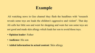 Example
Ali watching news in Geo channel they flash the headlines with “research
reveals some toys are leads the children’s aggressive and violent”. That day
Ali calls her little son and went for shopping and warn her son some toys are
not good and made skin allergy which leads her son to avoid those toys.
• Opinion leader: Father
• Audience: His son
• Added information in actual content: Skin allergy
 