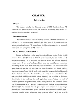 1
CHAPTER 1
Introduction
1.1 General
This chapter describes the literature review of PM Brushless Motor, PID
controller, and the tuning methods for PID controller parameters. This chapter also
describes the thesis objectives and outlines.
1.2 Literature Review
The literature review is divided into three sections. The first section shows an
overview of PM Brushless Motor advantages and applications in recent researches, the
second section describes the PID controller and the third section describes the commonly
and recently used tuning rules for PID controllers.
1.2.1 PM Brushless Motors (PMBL)
In many applications, a wide range in speed and torque control for the electric
motor is desired. The DC machine fulfils these requirements, but this machine needs
periodic maintenance. The AC machines, like induction motors, and brushless permanent
magnet motors do not have brushes, and their rotors are robust because commutator
and/or rings do not exist. That means very low maintenance. This also increases the
power-to-weight ratio and the efficiency. For induction motors, flux control has been
developed, which offers a high dynamic performance for some applications like that in
electric traction. However, this control type is complex and sophisticated. The
development of brushless permanent magnet machines has permitted an important
simplification in the hardware for much application control. Today, two kinds of
brushless permanent magnet machines are the most popular: i) the Permanent Magnet
Synchronous Motor (PMSM), which is fed with sinusoidal currents, and ii) the Brushless
DC (BLDC) Motor, which is fed with quasi- square-wave currents. These two designs
eliminate the rotor copper losses, giving very high peak efficiency compared with a
traditional induction motor. Besides, the power-to-weight ratio of PMSM and BLDC is
 