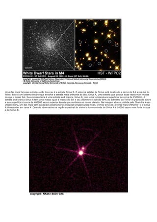 Uma das mais famosas estrelas anãs brancas é a estrela Sirius B. O sistema estelar de Sirius está localizado a cerca de 8,6 anos-luz da
Terra. Este é um sistema binário que envolve a estrela mais brilhante do céu, Sirius A, uma estrela que possue duas vezes mais massa
do que o nosso Sol. Sua companheira é uma estrela anã branca, Sirius B, com uma temperatura superficial de cerca de 25000 K. A
estrela anã branca Sirius B tem uma massa igual à massa do Sol e seu diâmetro é apenas 90% do diâmetro da Terra! A gravidade sobre
a sua superfície é cerca de 400000 vezes superior àquela que sentimos no nosso planeta. Na imagem abaixo, obtida pelo Chan dra X-ray
Observatory, um dos mais bem sucedidos observatórios espacial lançados pela NASA, vemos Sirius B (a fonte mais brilhante ! ) e Sirius
A observadas em raios X. Quando observadas na região espectral do visível a luminosidade de Sirius A é 10000 vezes mais forte do que
a de Sirius B.
 