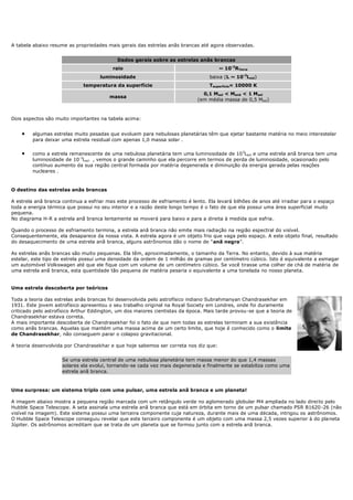 A tabela abaixo resume as propriedades mais gerais das estrelas anãs brancas até agora observadas.


                                            Dados gerais sobre as estrelas anãs brancas
                                          raio                                        ~ 10-2RTerra
                                     luminosidade                                 baixa (L ~ 10-3Lsol)
                              temperatura da superfície                           Tsuperfície= 10000 K
                                                                               0,1 Msol < Manã < 1 Msol
                                         massa
                                                                             (em média massa de 0,5 Msol)



Dois aspectos são muito importantes na tabela acima:


        algumas estrelas muito pesadas que evoluem para nebulosas planetárias têm que ejetar bastante matéria no meio interestelar
        para deixar uma estrela residual com apenas 1,0 massa solar .

        como a estrela remanescente de uma nebulosa planetária tem uma luminosidade de 10 3Lsol e uma estrela anã branca tem uma
        luminosidade de 10-3Lsol , vemos o grande caminho que ela percorre em termos de perda de luminosidade, ocasionado pelo
        contínuo aumento da sua região central formada por matéria degenerada e diminuição da energia gerada pelas reações
        nucleares .


O destino das estrelas anãs brancas

A estrela anã branca continua a esfriar mas este processo de esfriamento é lento. Ela levará bilhões de anos até irradiar para o espaço
toda a energia térmica que possui no seu interior e a razão deste longo tempo é o fato de que ela possui uma área superficial muito
pequena.
No diagrama H-R a estrela anã branca lentamente se moverá para baixo e para a direita à medida que esfria.

Quando o processo de esfriamento termina, a estrela anã branca não emite mais radiação na região espectral do visível.
Consequentemente, ela desaparece da nossa vista. A estrela agora é um objeto frio que vaga pelo espaço. A este objeto final, resultado
do desaquecimento de uma estrela anã branca, alguns astrônomos dão o nome de "anã negra".

As estrelas anãs brancas são muito pequenas. Ela têm, aproximadamente, o tamanho da Terra. No entanto, devido à sua matéria
estelar, este tipo de estrela possui uma densidade da ordem de 1 milhão de gramas por centímetro cúbico. Isto é equivalente a esmagar
um automóvel Volkswagen até que ele fique com um volume de um centímetro cúbico. Se você tirasse uma colher de chá de matéria de
uma estrela anã branca, esta quantidade tão pequena de matéria pesaria o equivalente a uma tonelada no nosso planeta.


Uma estrela descoberta por teóricos

Toda a teoria das estrelas anãs brancas foi desenvolvida pelo astrofísico indiano Subrahmanyan Chandrasekhar em
1931. Este jovem astrofísico apresentou o seu trabalho original na Royal Society em Londres, onde foi duramente
criticado pelo astrofísico Arthur Eddington, um dos maiores cientistas da época. Mais tarde provou-se que a teoria de
Chandrasekhar estava correta.
A mais importante descoberta de Chandrasekhar foi o fato de que nem todas as estrelas terminam a sua existência
como anãs brancas. Aquelas que mantém uma massa acima de um certo limite, que hoje é conhecido como o limite
de Chandrasekhar, não conseguem parar o colapso gravitacional.

A teoria desenvolvida por Chandrasekhar e que hoje sabemos ser correta nos diz que:


                     Se uma estrela central de uma nebulosa planetária tem massa menor do que 1,4 massas
                     solares ela evolui, tornando-se cada vez mais degenerada e finalmente se estabiliza como uma
                     estrela anã branca.


Uma surpresa: um sistema triplo com uma pulsar, uma estrela anã branca e um planeta!

A imagem abaixo mostra a pequena região marcada com um retângulo verde no aglomerado globular M4 ampliada no lado direito pelo
Hubble Space Telescope. A seta assinala uma estrela anã branca que está em órbita em torno de um pulsar chamado PSR B1620 -26 (não
visível na imagem). Este sistema possui uma terceira componente cuja natureza, durante mais de uma década, intrigou os astrônomos.
O Hubble Space Telescope conseguiu revelar que este terceiro componente é um objeto com uma massa 2,5 vezes superior à do pla neta
Júpiter. Os astrônomos acreditam que se trata de um planeta que se formou junto com a estrela anã branca.
 