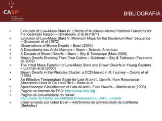 Evolution of Low-Mass Stars IV. Effects of Multilevel Atomic Partition Functions for the Ideal-Gas Region – Grasboske Jr et al (1971) Evolution of Low-Mass Stars V. Minimum Mass for the Deuterium Main Sequence – Grossman et al (1972) Observations of Brown Dwarfs – Basri (2000) A Descoberta das Anãs Marrons – Basri – Scientic American A Decade of Brown Dwarfs – Basri – Sky & Telescope (Maio 2005) Brown Dwarfs Showing Their True Colors – Goldman – Sky & Telecope (Fevereiro de 2002) The Initial Mass Function of Low-Mass Stars and Brown Dwarfs in Young Clusters – Luhman et al (2000) Brown Dwarfs in the Pleiades Cluster: a CCD-based in  R, I  survey – Osorio et al (1996) An Effective Temperature Scale for Late M and L Dwarfs, from Resonance Absorption Lines of Cs I and Rb I – Basri et al Spectroscopic Classification of Late-M and L Field Dwarfs – Martín et al (1999) Página na internet da ESO:  http://www.eso.org Página da Universidade do Havaí:  http://www.ifa.hawaii.edu/info/press-releases/Liu_AAS_June08/ Email enviado por Gibor Basri – Astrônomo da Universidade da Califórnia (Berkeley) BIBLIOGRAFIA 