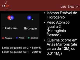 Isótopo Estável do Hidrogênio Peso Atômico igual a 2 (Hidrogênio Pesado) Queima ocorre em Anãs Marrons (até cerca de 13M J  ou 0,011M S ) DEUTÉRIO ( 2 H) Limite de queima do D: ~ 8x10 5  K  Limite de queima do H: ~ 2x10 6  K   