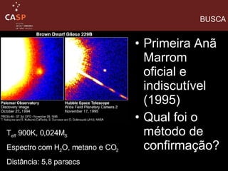 Primeira Anã Marrom oficial e indiscutível (1995)  Qual foi o método de confirmação? BUSCA T eff  900K, 0,024M S Espectro com H 2 O, metano e CO 2 Distância: 5,8 parsecs 